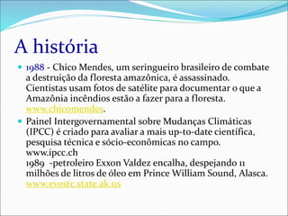 A história
 1988 - Chico Mendes, um seringueiro brasileiro de combate
a destruição da floresta amazônica, é assassinado.
Cientistas usam fotos de satélite para documentar o que a
Amazônia incêndios estão a fazer para a floresta.
www.chicomendes.
 Painel Intergovernamental sobre Mudanças Climáticas
(IPCC) é criado para avaliar a mais up-to-date científica,
pesquisa técnica e sócio-econômicas no campo.
www.ipcc.ch
1989 -petroleiro Exxon Valdez encalha, despejando 11
milhões de litros de óleo em Prince William Sound, Alasca.
www.evostc.state.ak.us
 