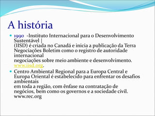 A história
 1990 -Instituto Internacional para o Desenvolvimento
Sustentável |
(IISD) é criada no Canadá e inicia a publicação da Terra
Negociações Boletim como o registro de autoridade
internacional
negociações sobre meio ambiente e desenvolvimento.
www.iisd.org.
 Centro Ambiental Regional para a Europa Central e
Europa Oriental é estabelecido para enfrentar os desafios
ambientais
em toda a região, com ênfase na contratação de
negócios, bem como os governos e a sociedade civil.
www.rec.org
 