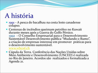 A história
 1991 - A pesca do bacalhau na costa leste canadense
colapso.
 Centenas de incêndios queimam petróleo no Kuwait
durante meses após a Guerra do Golfo Pérsico.
1992 - O Conselho Empresarial para o Desenvolvimento
Sustentável Desenvolvimento publica “Mudando o Rumo”,
a criação de empresas interesse em promover práticas para
o desenvolvimento sustentável.
www.wbcsd.ch
 Cúpula da Terra. Conferência das Nações Unidas sobre
Meio Ambiente e Desenvolvimento (UNCED) é realizada
no Rio de Janeiro. Acordos são realizados e formalizada a
Agenda 21.
 