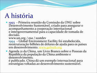 A história
 1993 - Primeira reunião da Comissão da ONU sobre
Desenvolvimento Sustentável, criado para assegurar o
acompanhamento a cooperação internacional
e intergovernamental para a capacidade de tomada de
decisão.
www.un.org / esa / sustdev
1994 - Global Environment Facility foi estabelecida,
reestruturação bilhões de dólares de ajuda para os países
em desenvolvimento. www.gefweb.org
 Agenda 21 da China, um Livro Branco sobre o Pessoas da
República da população da China ambiente e
desenvolvimento,
é publicado. China dá um exemplo internacional para
estratégias voltadas ao desenvolvimento sustentável.
 