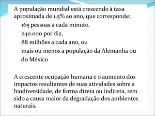 A população mundial está crescendo à taxa
aproximada de 1,5% ao ano, que corresponde:
165 pessoas a cada minuto,
240.000 por dia,
88 milhões a cada ano, ou
mais ou menos a população da Alemanha ou
do México
A crescente ocupação humana e o aumento dos
impactos resultantes de suas atividades sobre a
biodiversidade, de forma direta ou indireta, tem
sido a causa maior da degradação dos ambientes
naturais.
 