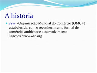 A história
 1995 -Organização Mundial do Comércio (OMC) é
estabelecida, com o reconhecimento formal de
comércio, ambiente e desenvolvimento
ligações. www.wto.org
 