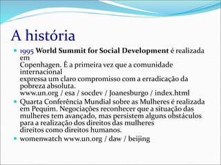 A história
 1995 World Summit for Social Development é realizada
em
Copenhagen. É a primeira vez que a comunidade
internacional
expressa um claro compromisso com a erradicação da
pobreza absoluta.
www.un.org / esa / socdev / Joanesburgo / index.html
 Quarta Conferência Mundial sobre as Mulheres é realizada
em Pequim. Negociações reconhecer que a situação das
mulheres tem avançado, mas persistem alguns obstáculos
para a realização dos direitos das mulheres
direitos como direitos humanos.
 womenwatch www.un.org / daw / beijing
 