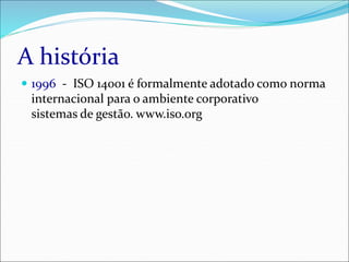 A história
 1996 - ISO 14001 é formalmente adotado como norma
internacional para o ambiente corporativo
sistemas de gestão. www.iso.org
 