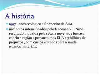 A história
 1997 - caos ecológico e financeiro da Ásia.
 incêndios intensificados pelo fenômeno El Niño
resultado induzida pela seca, a nuvem de fumaça
cobriu a região e provocou nos EUA $ 3 bilhões de
prejuízos , com custos voltados para a saúde
e danos materiais.
 