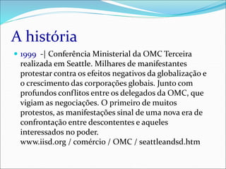 A história
 1999 -| Conferência Ministerial da OMC Terceira
realizada em Seattle. Milhares de manifestantes
protestar contra os efeitos negativos da globalização e
o crescimento das corporações globais. Junto com
profundos conflitos entre os delegados da OMC, que
vigiam as negociações. O primeiro de muitos
protestos, as manifestações sinal de uma nova era de
confrontação entre descontentes e aqueles
interessados no poder.
www.iisd.org / comércio / OMC / seattleandsd.htm
 