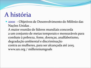 A história
 2000 - Objetivos de Desenvolvimento do Milênio das
Nações Unidas .
A maior reunião de líderes mundiais concorda
a um conjunto de metas temporais e mensuráveis para
combate à pobreza, fome, doenças, analfabetismo,
degradação ambiental e discriminação
contra as mulheres, para ser alcançada até 2015.
www.un.org / millenniumgoals
 