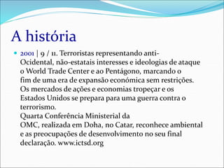 A história
 2001 | 9 / 11. Terroristas representando anti-
Ocidental, não-estatais interesses e ideologias de ataque
o World Trade Center e ao Pentágono, marcando o
fim de uma era de expansão económica sem restrições.
Os mercados de ações e economias tropeçar e os
Estados Unidos se prepara para uma guerra contra o
terrorismo.
Quarta Conferência Ministerial da
OMC, realizada em Doha, no Catar, reconhece ambiental
e as preocupações de desenvolvimento no seu final
declaração. www.ictsd.org
 