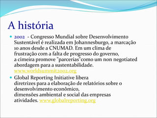 A história
 2002 - Congresso Mundial sobre Desenvolvimento
Sustentável é realizada em Johannesburgo, a marcação
10 anos desde a CNUMAD. Em um clima de
frustração com a falta de progresso do governo,
a cimeira promove "parcerias"como um non negotiated
abordagem para a sustentabilidade.
www.worldsummit2002.org
 Global Reporting Initiative libera
diretrizes para a elaboração de relatórios sobre o
desenvolvimento econômico,
dimensões ambiental e social das empresas
atividades. www.globalreporting.org
 