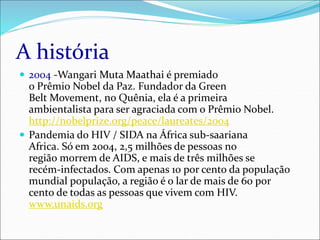 A história
 2004 -Wangari Muta Maathai é premiado
o Prêmio Nobel da Paz. Fundador da Green
Belt Movement, no Quênia, ela é a primeira
ambientalista para ser agraciada com o Prêmio Nobel.
http://nobelprize.org/peace/laureates/2004
 Pandemia do HIV / SIDA na África sub-saariana
Africa. Só em 2004, 2,5 milhões de pessoas no
região morrem de AIDS, e mais de três milhões se
recém-infectados. Com apenas 10 por cento da população
mundial população, a região é o lar de mais de 60 por
cento de todas as pessoas que vivem com HIV.
www.unaids.org
 
