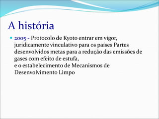 A história
 2005 - Protocolo de Kyoto entrar em vigor,
juridicamente vinculativo para os países Partes
desenvolvidos metas para a redução das emissões de
gases com efeito de estufa,
e o estabelecimento de Mecanismos de
Desenvolvimento Limpo
 