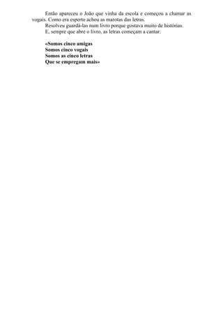Então apareceu o João que vinha da escola e começou a chamar as
vogais. Como era esperto achou as marotas das letras.
      Resolveu guardá-las num livro porque gostava muito de histórias.
      E, sempre que abre o livro, as letras começam a cantar:

     «Somos cinco amigas
     Somos cinco vogais
     Somos as cinco letras
     Que se empregam mais»
 