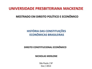 DIREITO CONSTITUCIONAL ECONÔMICO
NICHOLAS MERLONE
UNIVERSIDADE PRESBITERIANA MACKENZIE
São Paulo / SP
Out / 2013
MESTRADO EM DIREITO POLÍTICO E ECONÔMICO
HISTÓRIA DAS CONSTITUIÇÕES
ECONÔMICAS BRASILEIRAS
 