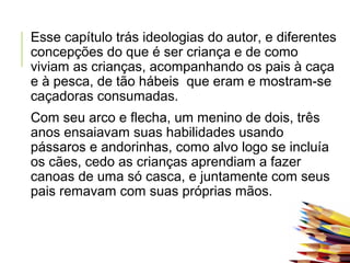 Esse capítulo trás ideologias do autor, e diferentes
concepções do que é ser criança e de como
viviam as crianças, acompanhando os pais à caça
e à pesca, de tão hábeis que eram e mostram-se
caçadoras consumadas.
Com seu arco e flecha, um menino de dois, três
anos ensaiavam suas habilidades usando
pássaros e andorinhas, como alvo logo se incluía
os cães, cedo as crianças aprendiam a fazer
canoas de uma só casca, e juntamente com seus
pais remavam com suas próprias mãos.
 