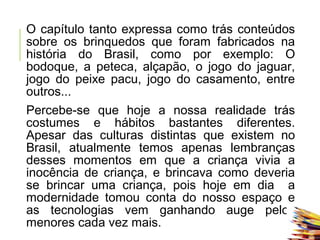 O capítulo tanto expressa como trás conteúdos
sobre os brinquedos que foram fabricados na
história do Brasil, como por exemplo: O
bodoque, a peteca, alçapão, o jogo do jaguar,
jogo do peixe pacu, jogo do casamento, entre
outros...
Percebe-se que hoje a nossa realidade trás
costumes e hábitos bastantes diferentes.
Apesar das culturas distintas que existem no
Brasil, atualmente temos apenas lembranças
desses momentos em que a criança vivia a
inocência de criança, e brincava como deveria
se brincar uma criança, pois hoje em dia a
modernidade tomou conta do nosso espaço e
as tecnologias vem ganhando auge pelos
menores cada vez mais.
 