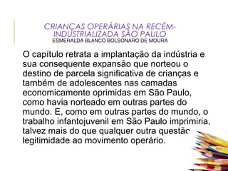 CRIANÇAS OPERÁRIAS NA RECÉM-
INDUSTRIALIZADA SÃO PAULO
ESMERALDA BLANCO BOLSONARO DE MOURA
O capítulo retrata a implantação da indústria e
sua consequente expansão que norteou o
destino de parcela significativa de crianças e
também de adolescentes nas camadas
economicamente oprimidas em São Paulo,
como havia norteado em outras partes do
mundo. E, como em outras partes do mundo, o
trabalho infantojuvenil em São Paulo imprimiria,
talvez mais do que qualquer outra questão,
legitimidade ao movimento operário.
 