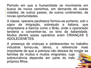 Período em que a humanidade se movimenta em
busca de novos caminhos, em demanda de outras
cidades, de outros países, de outros continentes, de
novas oportunidades.
A classe operaria paulistana formou-se portanto, sob o
signo da imigração, sobretudo a italiana, que
emprestaria a bairros como o Brás, onde o operariado
tenderia a concentrar-se, os tons da italianidade.
Muitos dentre esses operários eram CRIANÇAS E
ADOLECENETES.
A presença de crianças e adolescentes no trabalho
industrial tornou-se, talvez, o referencial mais
importante de que a pobreza não deixara de rondar as
famílias de muitos e muitos imigrantes, cuja precária
sobrevivência dependia em parte do trabalho dos
próprios filhos.
 