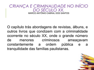 CRIANÇA E CRIMINALIDADE NO INÍCIO
DO SÉCULO XX.
MARCO ANTÔNIO CABRAL DOS SANTOS
O capítulo trás abordagens de revistas, álbuns, e
outros livros que condizem com a criminalidade
ocorrente no século XX, onde o grande número
de menores criminosos ameaçavam
constantemente a ordem pública e a
tranquilidade das famílias paulistanas.
 