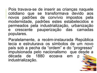Pois travava-se de inserir as crianças naquele
cotidiano que se transformava devido aos
novos padrões de convívio impostos pela
modernidade, padrões estes estabelecidos e
permeados pela industrialização, urbanização
e crescente pauperização das camadas
populares.
Paralelamente, a recém-instaurada República
tecia e estruturava os símbolos de um novo
país sob a pecha da “ordem” e do “progresso”
impulsionada pelo nacionalismo que desde a
década de 1880 ecoava em prol da
industrialização.
 