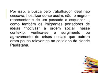 Por isso, a busca pelo trabalhador ideal não
cessava, hostilizando-se assim, não o negro –
representante de um passado a esquecer –,
como também os imigrantes portadores de
ideias “nocivas” á ordem social, nesse
contexto, verifica-se o surgimento ou
agravamento de crises sociais que outrora
eram pouco relevantes no cotidiano da cidade
Paulistana.
 