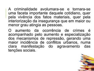 A criminalidade avolumara-se e tornara-se
uma faceta importante daquele cotidiano, quer
pela vivência dos fatos materiais, quer pela
interiorização da insegurança que em maior ou
menor grau atingia as pessoas.
O aumento da ocorrência de crimes é
acompanhado pelo aumento e especialização
dos mecanismos de repressão, gerando uma
maior incidência de conflitos urbanos, numa
clara manifestação do agravamento das
tenções sociais.
 