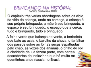 BRINCANDO NA HISTÓRIA:
RAQUEL ZUMBANO ALTMAN
O capítulo trás varias abordagens sobre os ciclo
da vida da criança, onde no começo, a criança é
seu próprio brinquedo, a mãe é seu brinquedo, o
espaço é seu brinquedo, o espaço que a cerca,
tudo é brinquedo, tudo é brinquedo.
A folha verde que balança ao vento, a borboleta
que bate as asas, o barulho da chuva, o farfalhar
dos passos sobre as folhas secas espalhadas
pelo chão, as vozes dos animais, o brilho do sol,
a claridade da lua fazem parte, com certeza, das
descobertas do indiozinho que há muito mais de
quentinhos anos nascia no Brasil.
 