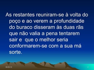 As restantes reuniram-se à volta do poço e ao verem a profundidade do buraco disseram às duas rãs que não valia a pena tentarem sair e  que o melhor seria conformarem-se com a sua má sorte.  