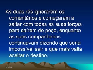 As duas rãs ignoraram os comentários e começaram a saltar com todas as suas forças para saírem do poço, enquanto as suas companheiras continuavam dizendo que seria impossível sair e que mais valia aceitar o destino. 