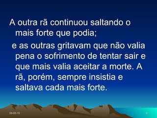A outra rã continuou saltando o mais forte que podia;  e as outras gritavam que não valia pena o sofrimento de tentar sair e que mais valia aceitar a morte. A rã, porém, sempre insistia e saltava cada mais forte.  