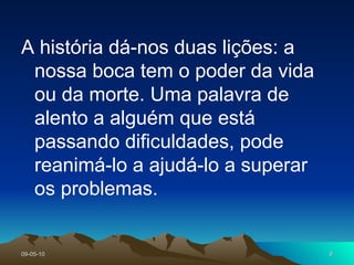 A história dá-nos duas lições: a nossa boca tem o poder da vida ou da morte. Uma palavra de alento a alguém que está passando dificuldades, pode reanimá-lo a ajudá-lo a superar os problemas.  