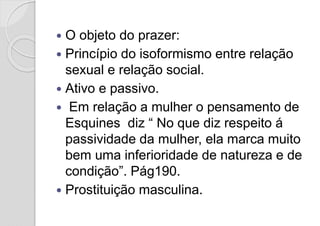  O objeto do prazer:
 Princípio do isoformismo entre relação
sexual e relação social.
 Ativo e passivo.
 Em relação a mulher o pensamento de
Esquines diz “ No que diz respeito á
passividade da mulher, ela marca muito
bem uma inferioridade de natureza e de
condição”. Pág190.
 Prostituição masculina.
 