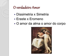  Dissimetria x Simetria
 Eraste x Eromeno
 O amor da alma o amor do corpo
 
