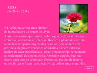 ROSA
  (de 29/8 a 23/9 )




Na Atlântida, a rosa era o símbolo
da intensidade e do prazer de viver.
Assim, as pessoas que nascem sob o signo de Rosa são ternas,
afetuosas, verdadeiras e intensas. Buscam a plenitude em tudo
o que fazem e jamais fogem dos desafios, pois sentem uma
profunda alegria em vencer os obstáculos. Sabem extrair o
melhor de cada experiência e jamais perdem tempo lamentando
ou reclamando de alguma coisa. Apreciam elogios, mas não
fazem nada para se sobressair. Generosas, gostam de fazer os
outros felizes e ficam na expectativa de colher amor e gratidão.
                                                                   Voltar
 