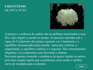 CRISÂNTEMO
(de 24/9 a 18/10 )




A justiça e a nobreza de caráter são os atributos associados a essa
flor, cuja origem se perde no tempo. As pessoas nascidas sob o
signo de Crisântemo são justas e querem ver a harmonia e o
equilíbrio disseminados pelo mundo. Apreciam a beleza, a
organização, o equilíbrio estético e o requinte. São extremamente
elegantes e se comportam com discrição e charme.
Precisam apenas controlar a tendência de querer mudar os outros,
pois nem sempre aquilo que consideram como sendo o melhor
serve de exemplo para os demais.
                                                            Voltar
 