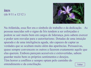 ÍRIS
(de 8/11 a 12/12 )



Na Atlântida, essa flor era o símbolo do trabalho e da dedicação. As
pessoas nascidas sob o signo de Íris tendem a ser esforçadas e
podem se sair muito bem em cargos de liderança, pois sabem exercer
o poder sem resvalar para o autoritarismo. Dotadas de uma intuição
apurada e de uma inteligência aguda, são capazes de captar as
verdades que se ocultam muito além das aparências. Persuasivas,
quase sempre convencem os outros a fazerem exatamente aquilo que
elas querem. Embora pareçam acessíveis e extrovertidas, sabem
guardar muito bem os próprios sentimentos e desejos.
Têm horror a conflitos e sempre optam pelo caminho do
entendimento e da conciliação.                               Voltar
 