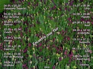 06.01 a 02.02               12.07 a 05.08
Campainha Imperial                   Lírio

03.02 a 01.03               06.08 a 28.08
Flor de Lótus                      Papoula

02.03 a 21.03               29.08 a 23.09
Narciso                              Rosa
22.03 a 20.04               24.09 a 18.10
Violeta                        Crisântemo

24.04 a 10.05
                            19.10 a 07.11
Hibisco
                                 Dedaleira
11.05 a 31.05
Esporeira                   08.11 a 12.12
                                      Íris
01.06 a 23.06
Flor de Maracujá            13.12 a 05.01
                               Mandrágora
24.06 a 11.07
Orquídea                          Créditos
                     SAIR
 