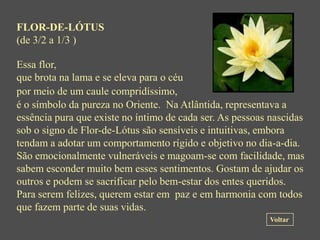 FLOR-DE-LÓTUS
(de 3/2 a 1/3 )

Essa flor,
que brota na lama e se eleva para o céu
por meio de um caule compridíssimo,
é o símbolo da pureza no Oriente. Na Atlântida, representava a
essência pura que existe no íntimo de cada ser. As pessoas nascidas
sob o signo de Flor-de-Lótus são sensíveis e intuitivas, embora
tendam a adotar um comportamento rígido e objetivo no dia-a-dia.
São emocionalmente vulneráveis e magoam-se com facilidade, mas
sabem esconder muito bem esses sentimentos. Gostam de ajudar os
outros e podem se sacrificar pelo bem-estar dos entes queridos.
Para serem felizes, querem estar em paz e em harmonia com todos
que fazem parte de suas vidas.
                                                          Voltar
 