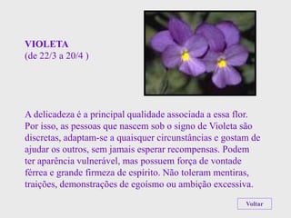 VIOLETA
(de 22/3 a 20/4 )




A delicadeza é a principal qualidade associada a essa flor.
Por isso, as pessoas que nascem sob o signo de Violeta são
discretas, adaptam-se a quaisquer circunstâncias e gostam de
ajudar os outros, sem jamais esperar recompensas. Podem
ter aparência vulnerável, mas possuem força de vontade
férrea e grande firmeza de espírito. Não toleram mentiras,
traições, demonstrações de egoísmo ou ambição excessiva.
                                                        Voltar
 