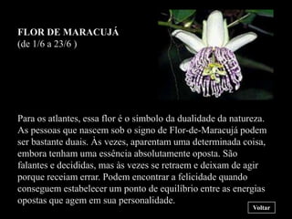 FLOR DE MARACUJÁ
(de 1/6 a 23/6 )




Para os atlantes, essa flor é o símbolo da dualidade da natureza.
As pessoas que nascem sob o signo de Flor-de-Maracujá podem
ser bastante duais. Às vezes, aparentam uma determinada coisa,
embora tenham uma essência absolutamente oposta. São
falantes e decididas, mas às vezes se retraem e deixam de agir
porque receiam errar. Podem encontrar a felicidade quando
conseguem estabelecer um ponto de equilíbrio entre as energias
opostas que agem em sua personalidade.
                                                             Voltar
 