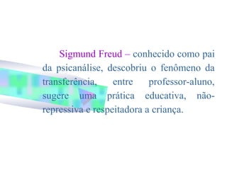 Sigmund Freud – conhecido como pai
da psicanálise, descobriu o fenômeno da
transferência,    entre    professor-aluno,
sugere uma prática educativa, não-
repressiva e respeitadora a criança.
 