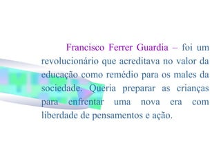 Francisco Ferrer Guardia – foi um
revolucionário que acreditava no valor da
educação como remédio para os males da
sociedade. Queria preparar as crianças
para enfrentar uma nova era com
liberdade de pensamentos e ação.
 