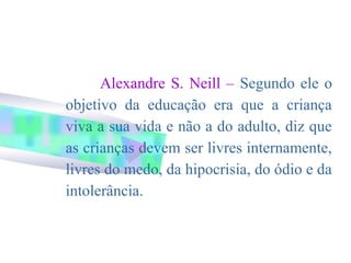Alexandre S. Neill – Segundo ele o
objetivo da educação era que a criança
viva a sua vida e não a do adulto, diz que
as crianças devem ser livres internamente,
livres do medo, da hipocrisia, do ódio e da
intolerância.
 