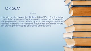 SÉCULO XVIII
ORIGEM
a lei da renda diferencial; Mathus (1766-1834), Ensaios sobre
o principia de população, tornou-se famosa pela sua teoria
da população, onde afirma que a correlação entre os
recursos materiais e a excessiva fecundidade humana resulta
em graves problemas de antinomia demográfica
 