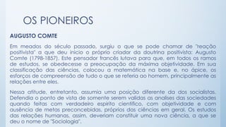 OS PIONEIROS
AUGUSTO COMTE
Em meados do século passado, surgiu o que se pode chamar de "reação
positivista" a que deu inicio o próprio criador da doutrina positivista: Augusto
Comte (1798-1857). Este pensador francês lutava para que, em todos os ramos
de estudos, se obedecesse a preocupação da máxima objetividade. Em sua
classificação das ciências, colocou a matemática na base e, no ápice, os
esforços de compreensão de tudo o que se referia ao homem, principalmente as
relações entre eles.
Nessa atitude, entretanto, assumia uma posição diferente da dos socialistas.
Defendia o ponto de vista de somente serem validas as analises das sociedades
quando feitas com verdadeiro espirito cientifico, com objetividade e com
ausência de metas preconcebidas, próprios das ciências em geral. Os estudos
das relações humanas, assim, deveriam constituir uma nova ciência, a que se
deu o nome de "Sociologia".
 
