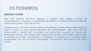 OS PIONEIROS
AUGUSTO COMTE
Esta não deveria limitar-se apenas a analise, mas propor normas de
comportamento, seguindo a orientação resumida na famosa formula positivista:
"saber para prever, a fim de prover".
É verdade que, nos seus escritos sobre a sociedade, Comte esteve bem Ionge de
seguir a risca as suas recomendações de "positividade". Mas teve enorme
repercussão, e ainda tem, a atitude que preconizou quanto ao estudo dos
fenômenos sociais, não influenciado pela emotividade, mas levado a efeito com
a isenção de animo, semelhante a adotada na Química ou na Física. Alias,
inicialmente, em vez do termo "Sociologia", denominara esta ciência de "Física
Social".
 