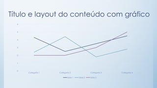 Título e layout do conteúdo com gráfico
Categoria 1 Categoria 2 Categoria 3 Categoria 4
0
1
2
3
4
5
6
Série 1 Série 2 Série 3
 