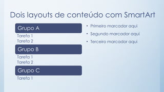 Dois layouts de conteúdo com SmartArt
Grupo A
Tarefa 1
Tarefa 2
Grupo B
Tarefa 1
Tarefa 2
Grupo C
Tarefa 1
• Primeiro marcador aqui
• Segundo marcador aqui
• Terceiro marcador aqui
 
