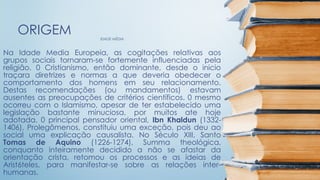 IDADE MÉDIA
ORIGEM
Na Idade Media Europeia, as cogitações relativas aos
grupos sociais tornaram-se fortemente influenciadas pela
religião. 0 Cristianismo, então dominante, desde o inicio
traçara diretrizes e normas a que deveria obedecer o
comportamento dos homens em seu relacionamento.
Destas recomendações (ou mandamentos) estavam
ausentes as preocupações de critérios científicos. 0 mesmo
ocorreu com o Islamismo, apesar de ter estabelecido uma
legislação bastante minuciosa, por muitos ate hoje
adotada. 0 principal pensador oriental, Ibn Khaldun (1332-
1406), Prolegômenos, constituiu uma exceção, pois deu ao
social uma explicação causalista. No Século XIII, Santo
Tomas de Aquino (1226-1274), Summa theológica,
conquanto inteiramente decidido a não se afastar da
orientação crista, retomou os processos e as ideias de
Arist6teles, para manifestar-se sobre as relações inter-
humanas.
 