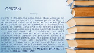 RENASCENÇA
ORIGEM
Durante a Renascença apareceram obras vigorosas em
que se propunham normas entrosadas de politica e
economia, delas destacando-se a de Campanella (1568-
1639), Cidade do sol, e, sobretudo, a conhecidíssima
Utopia, de Thomas Morus (1478-1535), romance politico e
social avançado para a sua época. A partir de então, com
o desenvolvimento do capitalismo comercial,
multiplicaram-se os tratados de economia em que eram
abordados vários aspectos dos problemas sociais. E a
própria evolução politica, que não podia deixar de se
acelerar, em virtude das constantes modificações
econômicas, favoreceu o aparecimento de livros, onde,
embora se cuidasse principalmente de relações de mando,
consideravam-se também outros aspectos do convívio
entre os homens: 0 príncipe, de Maquiavel (1469-1527), e
Leviatã, de Hobbes (1588-1679);
 