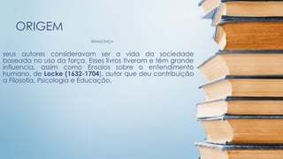 RENASCENÇA
ORIGEM
seus autores consideravam ser a vida da sociedade
baseada no uso da força. Esses livros tiveram e têm grande
influencia, assim como Ensaios sobre o entendimento
humano, de Locke (1632-1704), autor que deu contribuição
a Filosofia, Psicologia e Educação.
 
